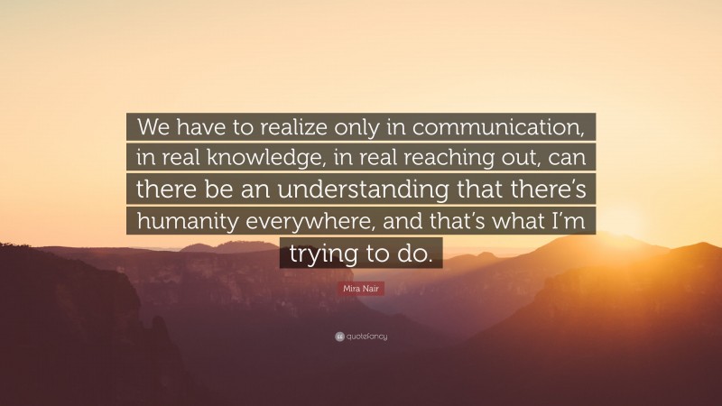 Mira Nair Quote: “We have to realize only in communication, in real knowledge, in real reaching out, can there be an understanding that there’s humanity everywhere, and that’s what I’m trying to do.”