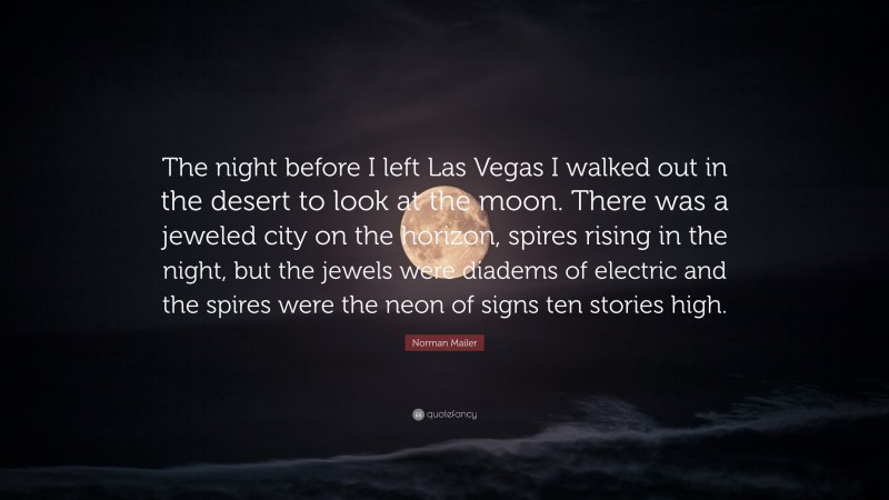Norman Mailer Quote: “The night before I left Las Vegas I walked out in the desert to look at the moon. There was a jeweled city on the horizon, spires rising in the night, but the jewels were diadems of electric and the spires were the neon of signs ten stories high.”