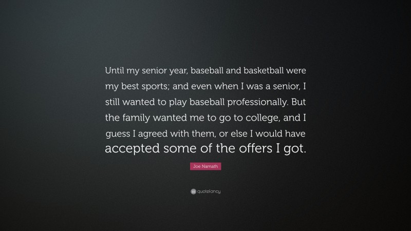 Joe Namath Quote: “Until my senior year, baseball and basketball were my best sports; and even when I was a senior, I still wanted to play baseball professionally. But the family wanted me to go to college, and I guess I agreed with them, or else I would have accepted some of the offers I got.”