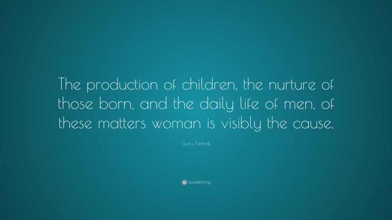 Guru Nanak Quote: “The production of children, the nurture of those born, and the daily life of men, of these matters woman is visibly the cause.”