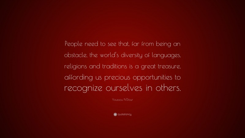 Youssou N'Dour Quote: “People need to see that, far from being an obstacle, the world’s diversity of languages, religions and traditions is a great treasure, affording us precious opportunities to recognize ourselves in others.”