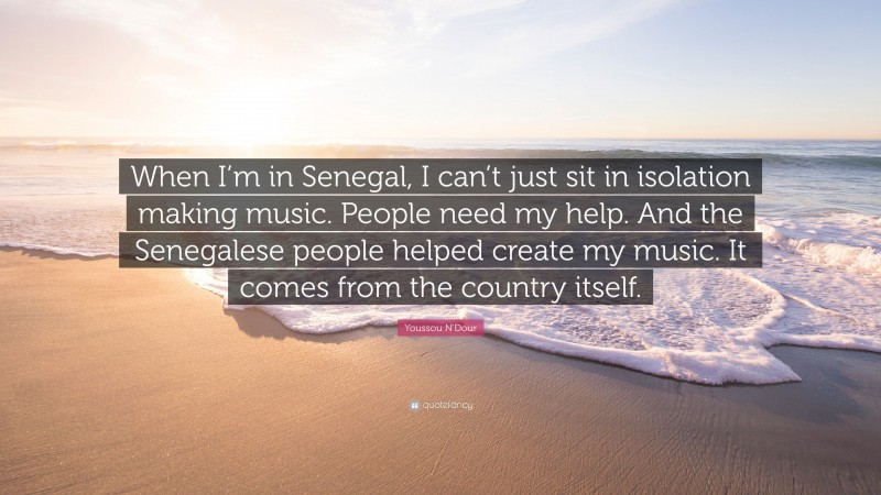 Youssou N'Dour Quote: “When I’m in Senegal, I can’t just sit in isolation making music. People need my help. And the Senegalese people helped create my music. It comes from the country itself.”