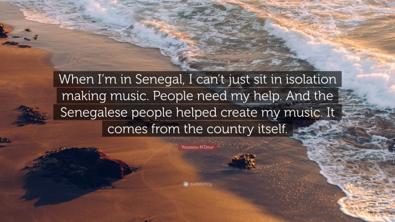 Youssou N'Dour Quote: “When I’m in Senegal, I can’t just sit in isolation making music. People need my help. And the Senegalese people helped create my music. It comes from the country itself.”