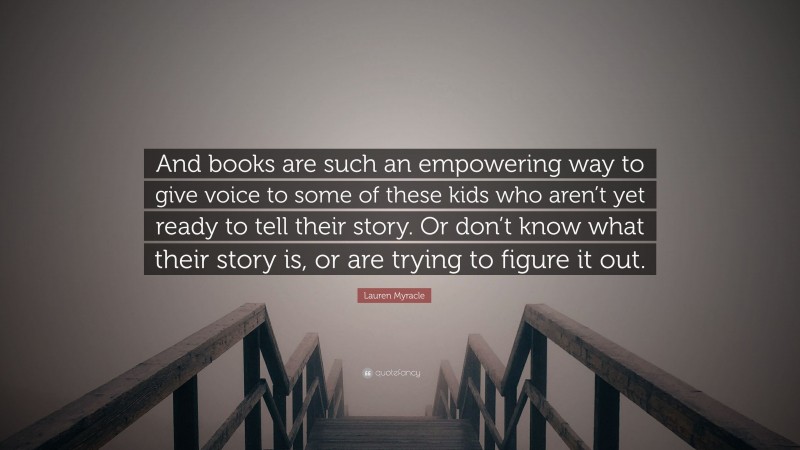 Lauren Myracle Quote: “And books are such an empowering way to give voice to some of these kids who aren’t yet ready to tell their story. Or don’t know what their story is, or are trying to figure it out.”