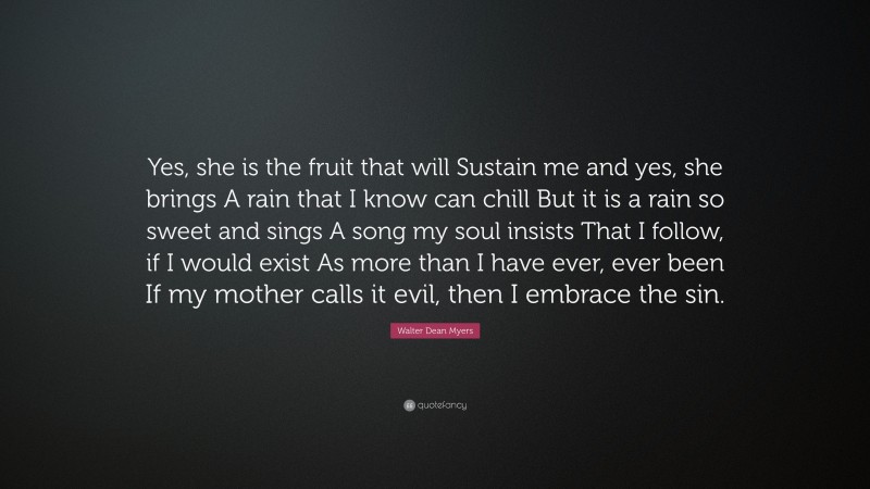 Walter Dean Myers Quote: “Yes, she is the fruit that will Sustain me and yes, she brings A rain that I know can chill But it is a rain so sweet and sings A song my soul insists That I follow, if I would exist As more than I have ever, ever been If my mother calls it evil, then I embrace the sin.”