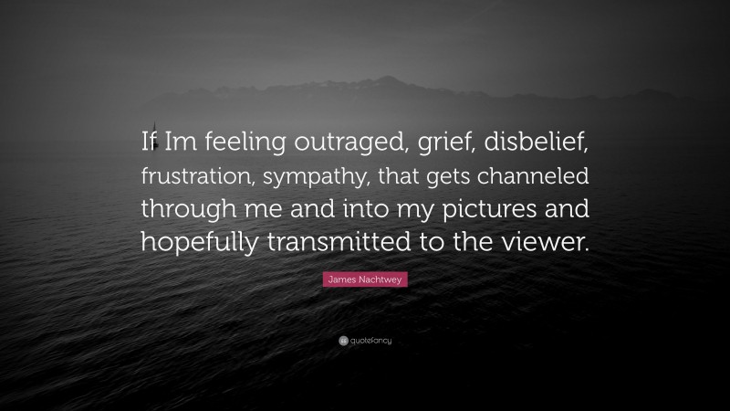 James Nachtwey Quote: “If Im feeling outraged, grief, disbelief, frustration, sympathy, that gets channeled through me and into my pictures and hopefully transmitted to the viewer.”