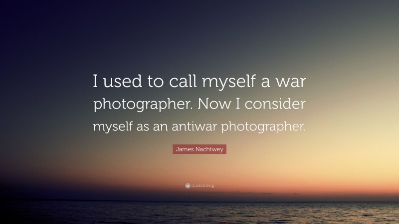 James Nachtwey Quote: “I used to call myself a war photographer. Now I consider myself as an antiwar photographer.”