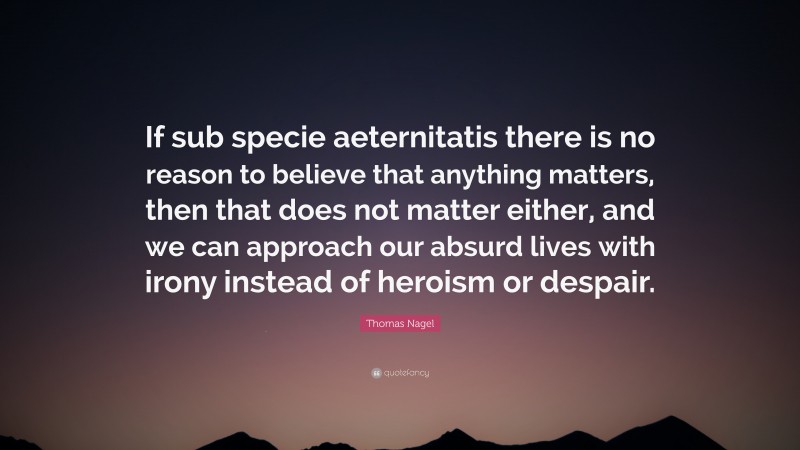 Thomas Nagel Quote: “If sub specie aeternitatis there is no reason to believe that anything matters, then that does not matter either, and we can approach our absurd lives with irony instead of heroism or despair.”