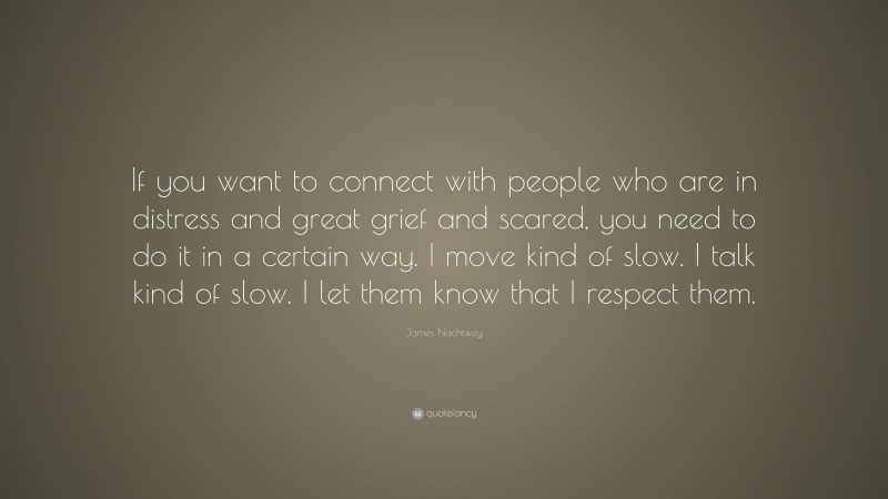 James Nachtwey Quote: “If you want to connect with people who are in distress and great grief and scared, you need to do it in a certain way. I move kind of slow. I talk kind of slow. I let them know that I respect them.”