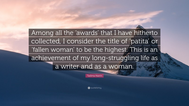 Taslima Nasrin Quote: “Among all the ‘awards’ that I have hitherto collected, I consider the title of ‘patita’ or ‘fallen woman’ to be the highest. This is an achievement of my long-struggling life as a writer and as a woman.”