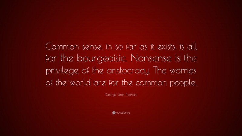 George Jean Nathan Quote: “Common sense, in so far as it exists, is all for the bourgeoisie. Nonsense is the privilege of the aristocracy. The worries of the world are for the common people.”