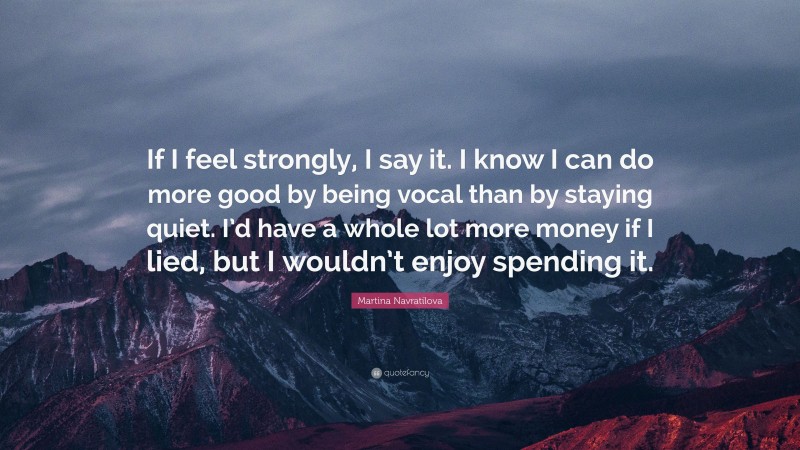 Martina Navratilova Quote: “If I feel strongly, I say it. I know I can do more good by being vocal than by staying quiet. I’d have a whole lot more money if I lied, but I wouldn’t enjoy spending it.”