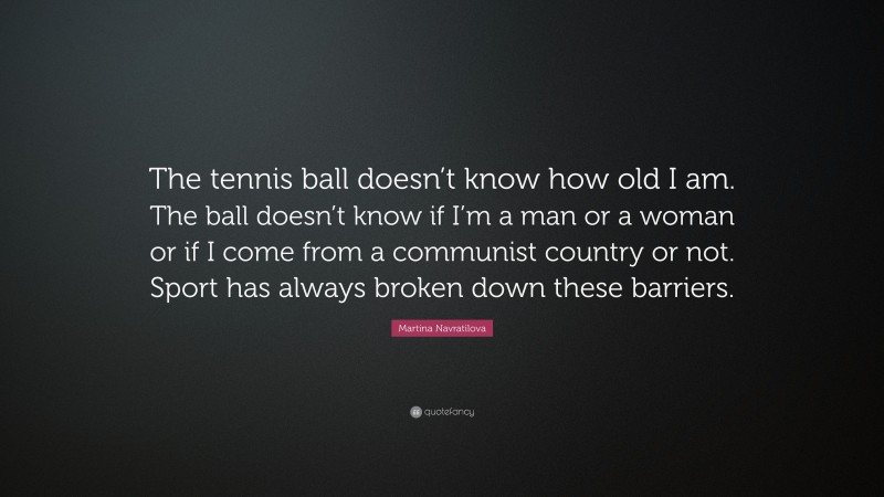 Martina Navratilova Quote: “The tennis ball doesn’t know how old I am. The ball doesn’t know if I’m a man or a woman or if I come from a communist country or not. Sport has always broken down these barriers.”