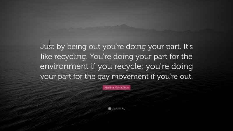 Martina Navratilova Quote: “Just by being out you’re doing your part. It’s like recycling. You’re doing your part for the environment if you recycle; you’re doing your part for the gay movement if you’re out.”