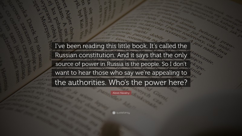 Alexei Navalny Quote: “I’ve been reading this little book. It’s called the Russian constitution. And it says that the only source of power in Russia is the people. So I don’t want to hear those who say we’re appealing to the authorities. Who’s the power here?”
