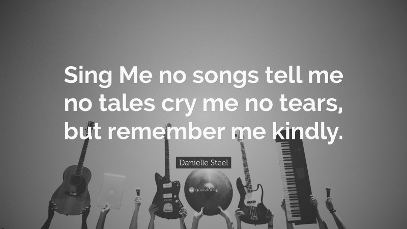 Danielle Steel Quote: “Sing Me no songs tell me no tales cry me no tears, but remember me kindly.”