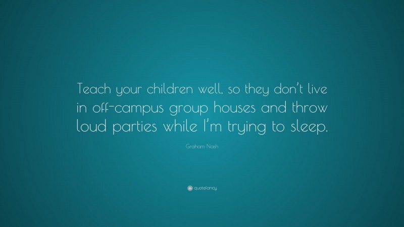 Graham Nash Quote: “Teach your children well, so they don’t live in off-campus group houses and throw loud parties while I’m trying to sleep.”