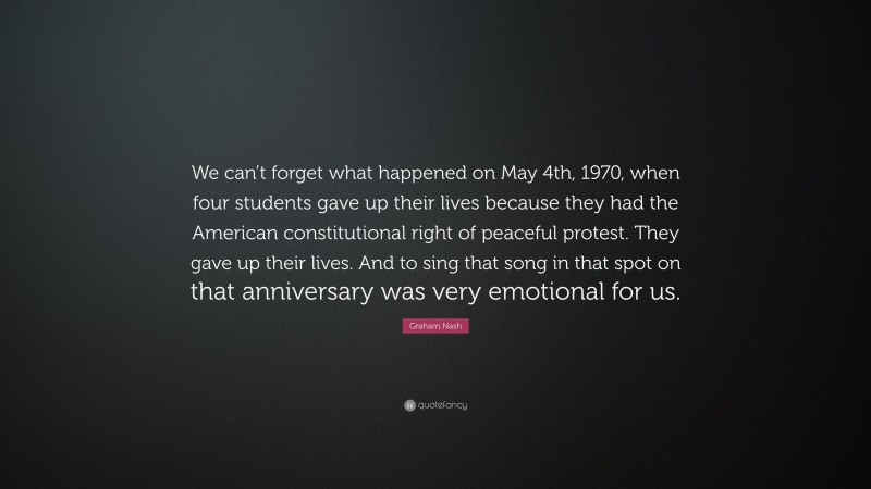 Graham Nash Quote: “We can’t forget what happened on May 4th, 1970, when four students gave up their lives because they had the American constitutional right of peaceful protest. They gave up their lives. And to sing that song in that spot on that anniversary was very emotional for us.”