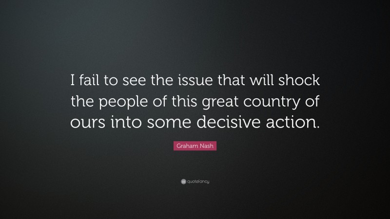 Graham Nash Quote: “I fail to see the issue that will shock the people of this great country of ours into some decisive action.”