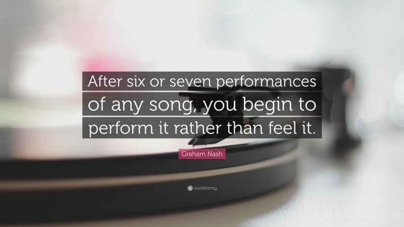Graham Nash Quote: “After six or seven performances of any song, you begin to perform it rather than feel it.”