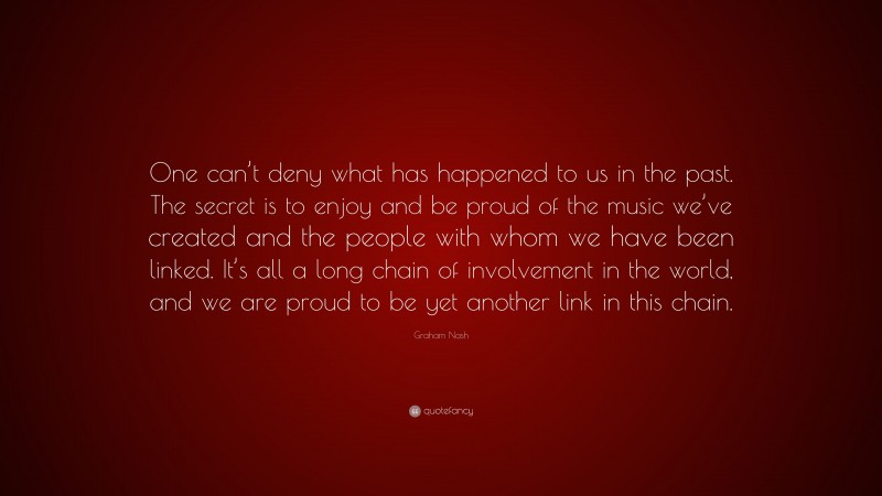 Graham Nash Quote: “One can’t deny what has happened to us in the past. The secret is to enjoy and be proud of the music we’ve created and the people with whom we have been linked. It’s all a long chain of involvement in the world, and we are proud to be yet another link in this chain.”