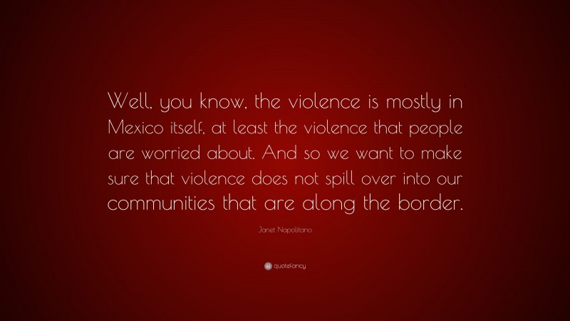 Janet Napolitano Quote: “Well, you know, the violence is mostly in Mexico itself, at least the violence that people are worried about. And so we want to make sure that violence does not spill over into our communities that are along the border.”