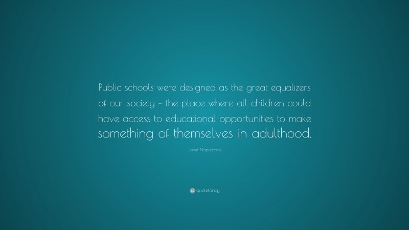 Janet Napolitano Quote: “Public schools were designed as the great equalizers of our society – the place where all children could have access to educational opportunities to make something of themselves in adulthood.”