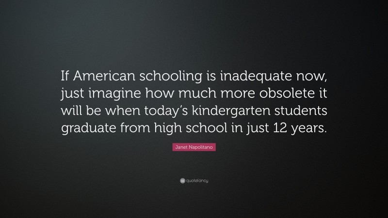 Janet Napolitano Quote: “If American schooling is inadequate now, just imagine how much more obsolete it will be when today’s kindergarten students graduate from high school in just 12 years.”