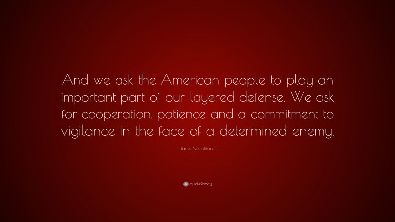 Janet Napolitano Quote: “And we ask the American people to play an important part of our layered defense. We ask for cooperation, patience and a commitment to vigilance in the face of a determined enemy.”