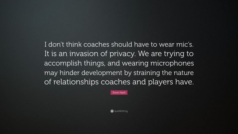 Steve Nash Quote: “I don’t think coaches should have to wear mic’s. It is an invasion of privacy. We are trying to accomplish things, and wearing microphones may hinder development by straining the nature of relationships coaches and players have.”