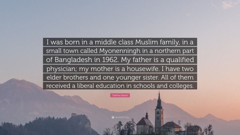 Taslima Nasrin Quote: “I was born in a middle class Muslim family, in a small town called Myonenningh in a northern part of Bangladesh in 1962. My father is a qualified physician; my mother is a housewife. I have two elder brothers and one younger sister. All of them received a liberal education in schools and colleges.”