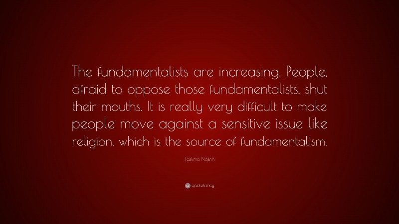 Taslima Nasrin Quote: “The fundamentalists are increasing. People, afraid to oppose those fundamentalists, shut their mouths. It is really very difficult to make people move against a sensitive issue like religion, which is the source of fundamentalism.”