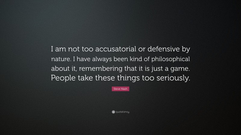 Steve Nash Quote: “I am not too accusatorial or defensive by nature. I have always been kind of philosophical about it, remembering that it is just a game. People take these things too seriously.”