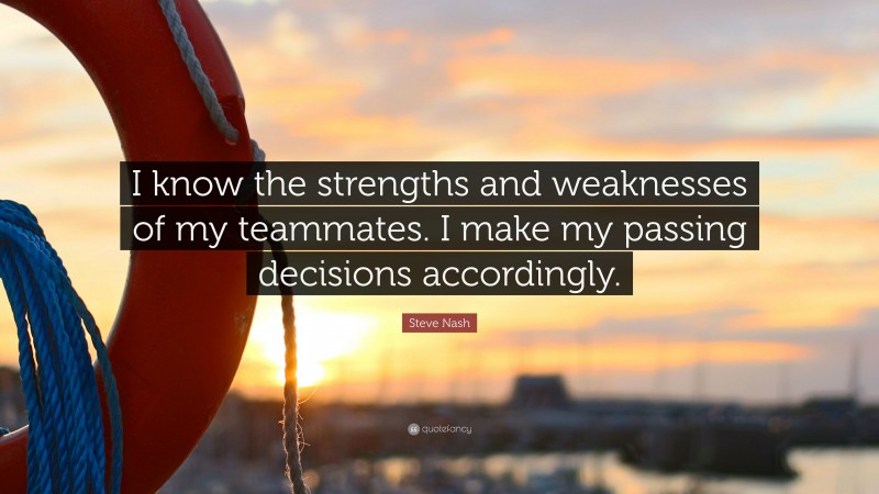 Steve Nash Quote: “I know the strengths and weaknesses of my teammates. I make my passing decisions accordingly.”