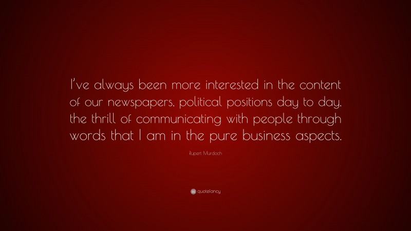Rupert Murdoch Quote: “I’ve always been more interested in the content of our newspapers, political positions day to day, the thrill of communicating with people through words that I am in the pure business aspects.”