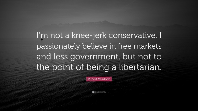 Rupert Murdoch Quote: “I’m not a knee-jerk conservative. I passionately believe in free markets and less government, but not to the point of being a libertarian.”