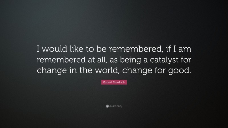 Rupert Murdoch Quote: “I would like to be remembered, if I am remembered at all, as being a catalyst for change in the world, change for good.”