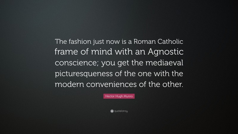 Hector Hugh Munro Quote: “The fashion just now is a Roman Catholic frame of mind with an Agnostic conscience; you get the mediaeval picturesqueness of the one with the modern conveniences of the other.”