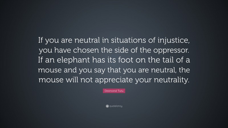 Desmond Tutu Quote: “If you are neutral in situations of injustice, you have chosen the side of the oppressor. If an elephant has its foot on the tail of a mouse and you say that you are neutral, the mouse will not appreciate your neutrality.”