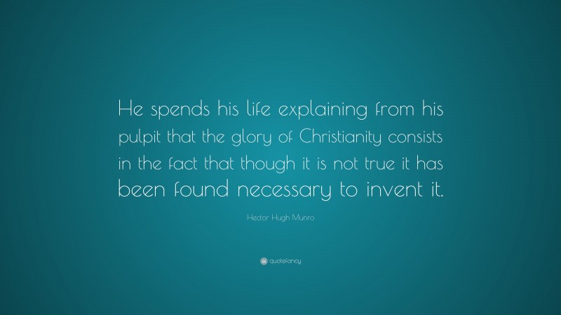 Hector Hugh Munro Quote: “He spends his life explaining from his pulpit that the glory of Christianity consists in the fact that though it is not true it has been found necessary to invent it.”