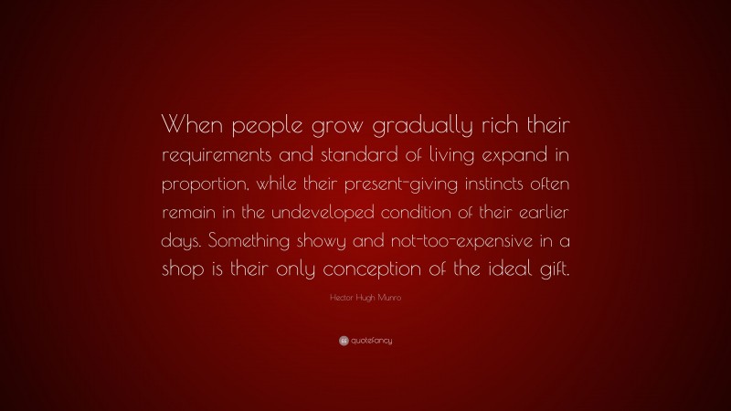 Hector Hugh Munro Quote: “When people grow gradually rich their requirements and standard of living expand in proportion, while their present-giving instincts often remain in the undeveloped condition of their earlier days. Something showy and not-too-expensive in a shop is their only conception of the ideal gift.”