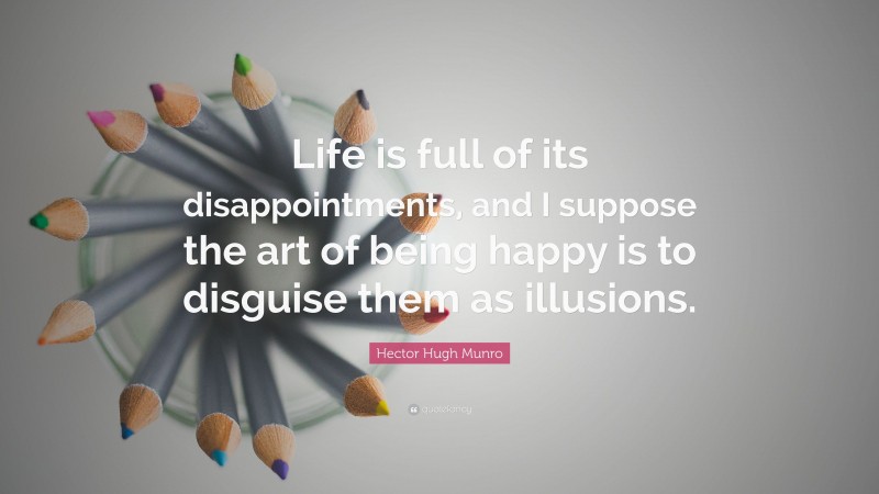 Hector Hugh Munro Quote: “Life is full of its disappointments, and I suppose the art of being happy is to disguise them as illusions.”