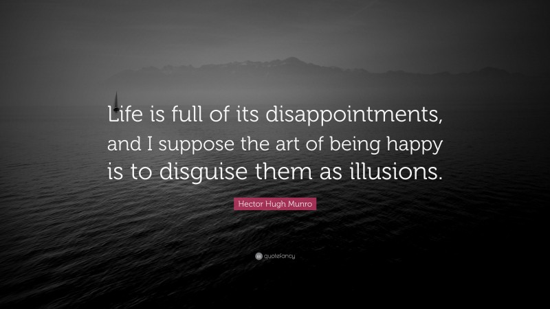 Hector Hugh Munro Quote: “Life is full of its disappointments, and I suppose the art of being happy is to disguise them as illusions.”