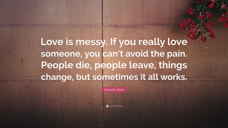 Danielle Steel Quote: “Love is messy. If you really love someone, you can’t avoid the pain. People die, people leave, things change, but sometimes it all works.”