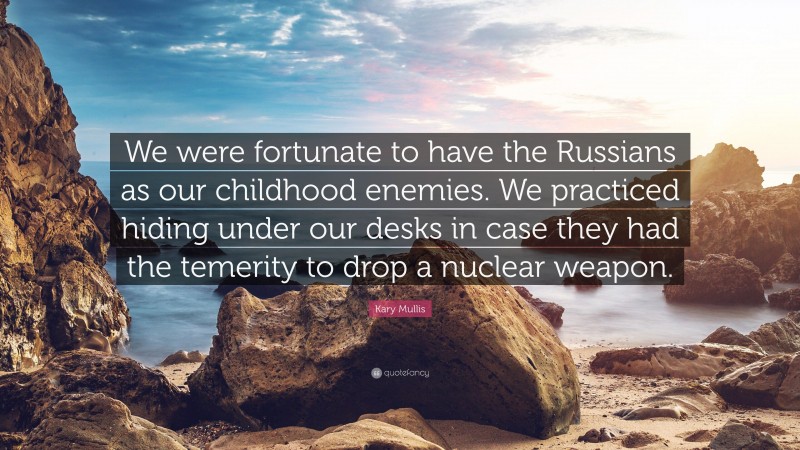 Kary Mullis Quote: “We were fortunate to have the Russians as our childhood enemies. We practiced hiding under our desks in case they had the temerity to drop a nuclear weapon.”