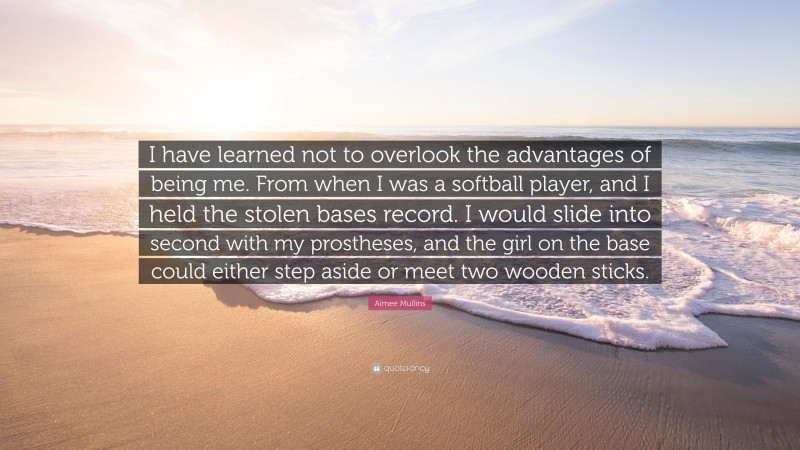 Aimee Mullins Quote: “I have learned not to overlook the advantages of being me. From when I was a softball player, and I held the stolen bases record. I would slide into second with my prostheses, and the girl on the base could either step aside or meet two wooden sticks.”