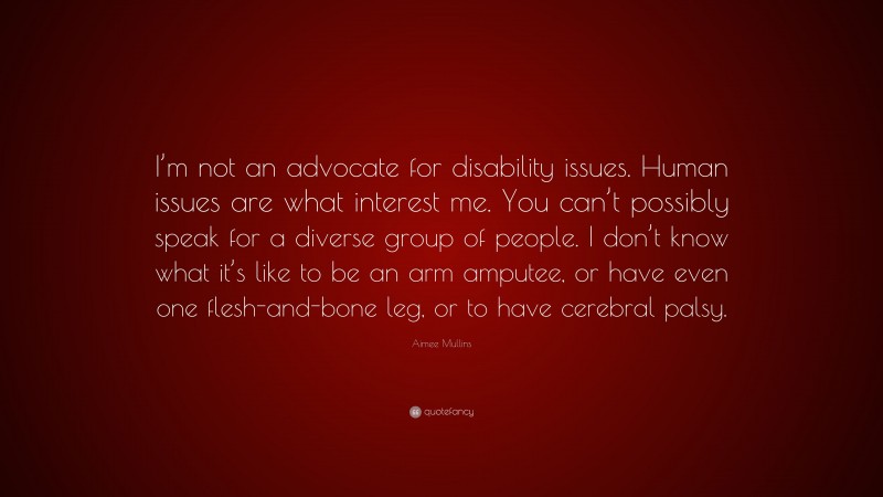 Aimee Mullins Quote: “I’m not an advocate for disability issues. Human issues are what interest me. You can’t possibly speak for a diverse group of people. I don’t know what it’s like to be an arm amputee, or have even one flesh-and-bone leg, or to have cerebral palsy.”