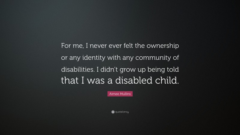 Aimee Mullins Quote: “For me, I never ever felt the ownership or any identity with any community of disabilities. I didn’t grow up being told that I was a disabled child.”