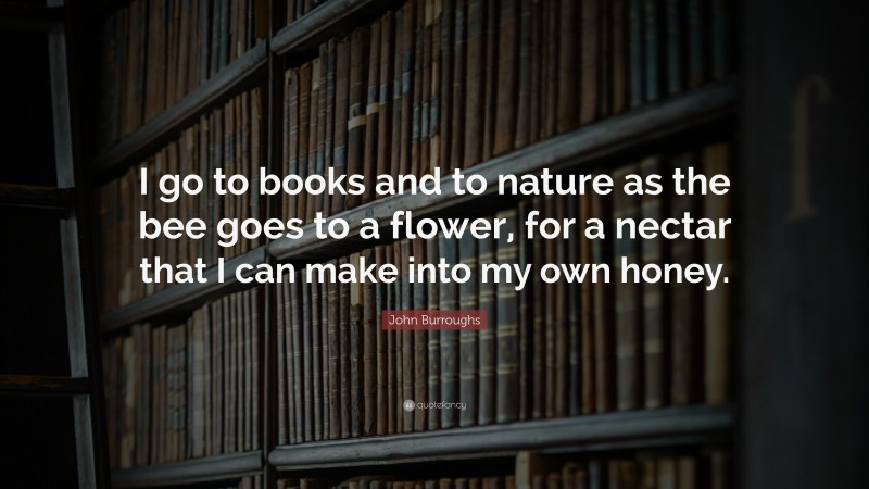 John Burroughs Quote: “I go to books and to nature as the bee goes to a flower, for a nectar that I can make into my own honey.”
