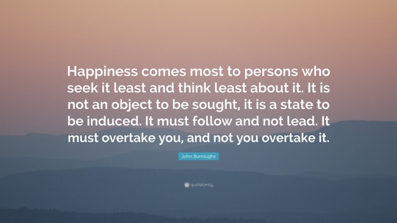 John Burroughs Quote: “Happiness comes most to persons who seek it least and think least about it. It is not an object to be sought, it is a state to be induced. It must follow and not lead. It must overtake you, and not you overtake it.”